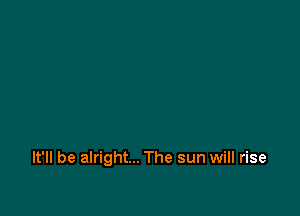 It'll be alright... The sun will rise