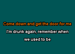 Come down and get the door for me

I'm drunk again, remember when

we used to be