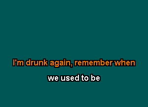 I'm drunk again, remember when

we used to be