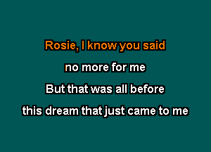 Rosie, I know you said

no more for me
But that was all before

this dream thatjust came to me