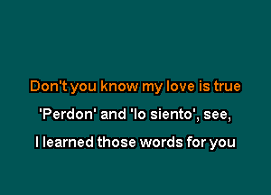 Don't you know my love is true

'Perdon' and 'lo siento', see,

I learned those words for you