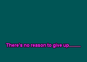 There's no reason to give up ..........