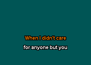 When I didn't care

for anyone but you