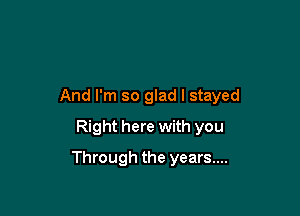 And I'm so glad I stayed

Right here with you
Through the years....