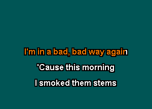 I'm in a bad, bad way again

'Cause this morning

lsmoked them stems