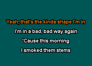 Yeah, that's the kinda shape I'm in

I'm in a bad, bad way again

'Cause this morning

lsmoked them stems