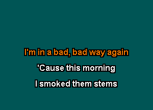 I'm in a bad, bad way again

'Cause this morning

lsmoked them stems