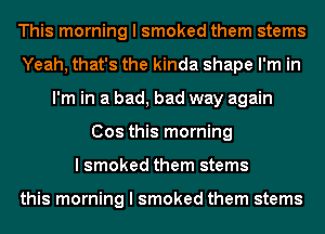 This morning I smoked them stems
Yeah, that's the kinda shape I'm in
I'm in a bad, bad way again
Cos this morning
I smoked them stems

this morning I smoked them stems