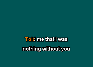 Told me that I was

nothing without you