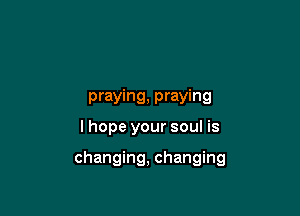 praying, praying
I hope your soul is

changing, changing