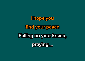 I hope you

fund your peace

Falling on your knees,

praying...