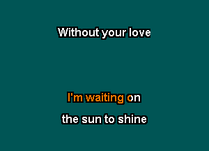 Without your love

I'm waiting on

the sun to shine