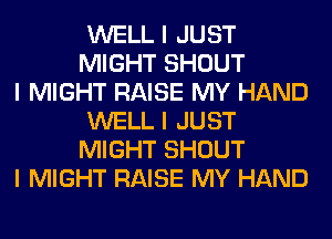 WELL I JUST
MIGHT SHOUT

I MIGHT RAISE MY HAND
WELL I JUST
MIGHT SHOUT

I MIGHT RAISE MY HAND