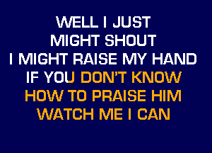 WELL I JUST
MIGHT SHOUT
I MIGHT RAISE MY HAND
IF YOU DON'T KNOW
HOW TO PRAISE HIM
WATCH ME I CAN