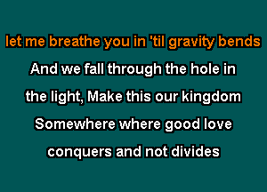 let me breathe you in 'til gravity bends
And we fall through the hole in
the light, Make this our kingdom
Somewhere where good love

conquers and not divides