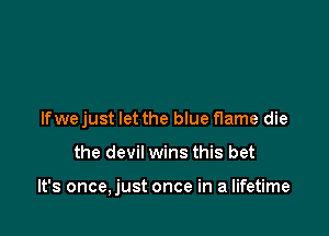 Ifwe just let the blue flame die

the devil wins this bet

It's once,just once in a lifetime