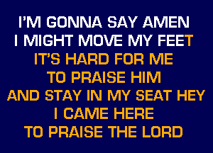 I'M GONNA SAY AMEN
I MIGHT MOVE MY FEET
ITS HARD FOR ME

TO PRAISE HIM
AND STAY IN MY SEAT HEY

I CAME HERE
TO PRAISE THE LORD