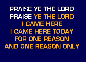 PRAISE YE THE LORD
PRAISE YE THE LORD
I CAME HERE
I CAME HERE TODAY
FOR ONE REASON
AND ONE REASON ONLY