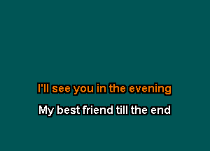 I'll see you in the evening
My best friend till the end