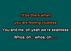I'll be there when

you are feeling clueless

You and me, oh yeah we're seamless

Whoa, oh... whoa, oh ......