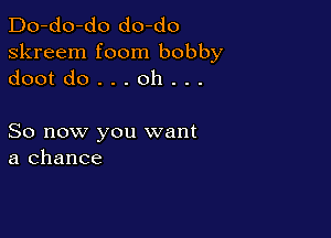 Do-do-do do-do
skreem foom bobby
dootdo...oh...

So now you want
a chance