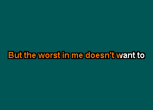 But the worst in me doesn't want to