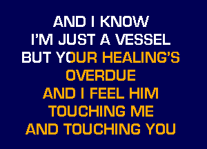 AND I KNOW
I'M JUST A VESSEL
BUT YOUR HEALING'S
OVERDUE
AND I FEEL HIM
TOUCHING ME
AND TOUCHING YOU