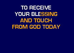 TO RECEIVE
YOUR BLESSING
AND TOUCH

FROM GOD TODAY