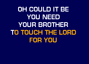 0H COULD IT BE
YOU NEED
YOUR BROTHER
T0 TOUCH THE LORD
FOR YOU