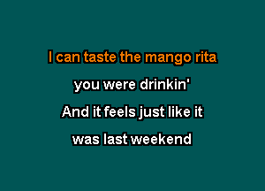 I can taste the mango rita

you were drinkin'
And it feelsjust like it

was last weekend