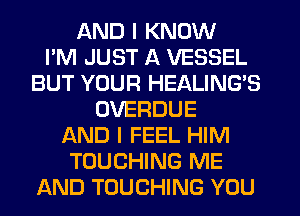 AND I KNOW
I'M JUST A VESSEL
BUT YOUR HEALING'S
OVERDUE
AND I FEEL HIM
TOUCHING ME
AND TOUCHING YOU