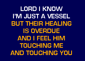 LORD I KNOW
I'M JUST A VESSEL
BUT THEIR HEALING

IS OVERDUE
AND I FEEL HIM

TOUCHING ME

AND TOUCHING YOU