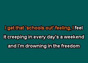 I get that 'schools out' feeling, I feel
it creeping in every day's a weekend

and I'm drowning in the freedom