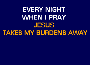 EVERY NIGHT
WHEN I PRAY
JESUS

TAKES MY BURDENS AWAY