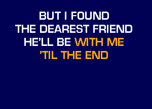 BUT I FOUND
THE DEAREST FRIEND
HE'LL BE WITH ME
'TlL THE END