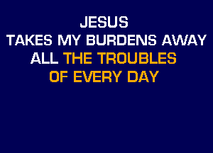 JESUS
TAKES MY BURDENS AWAY

ALL THE TROUBLES
OF EVERY DAY