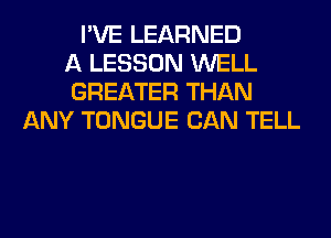 I'VE LEARNED
A LESSON WELL
GREATER THAN
ANY TONGUE CAN TELL