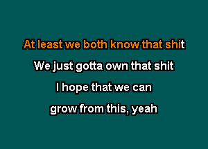 At least we both know that shit
We just gotta own that shit

I hope that we can

grow from this, yeah