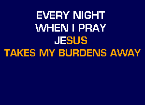 EVERY NIGHT
WHEN I PRAY
JESUS

TAKES MY BURDENS AWAY