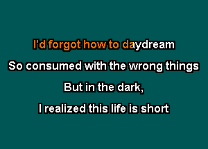 I'd forgot how to daydream

So consumed with the wrong things

But in the dark,

I realized this life is short