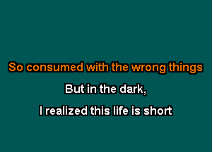 So consumed with the wrong things

But in the dark,

I realized this life is short