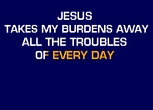 JESUS
TAKES MY BURDENS AWAY

ALL THE TROUBLES
OF EVERY DAY