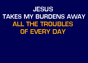 JESUS
TAKES MY BURDENS AWAY

ALL THE TROUBLES
OF EVERY DAY