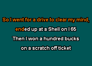 So I went for a drive to clear my mind,

ended up at a Shell on I65
Then lwon a hundred bucks

on a scratch offticket