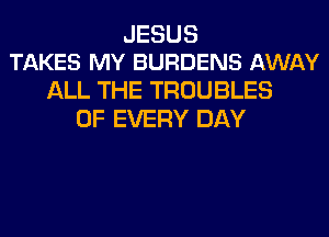 JESUS
TAKES MY BURDENS AWAY

ALL THE TROUBLES
OF EVERY DAY