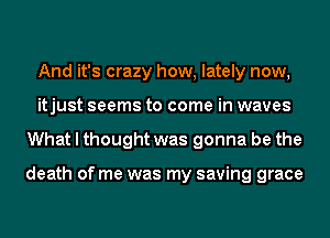 And it's crazy how, lately now,
itjust seems to come in waves
What I thought was gonna be the

death of me was my saving grace