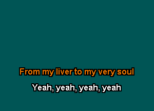 From my liver to my very soul

Yeah, yeah, yeah, yeah