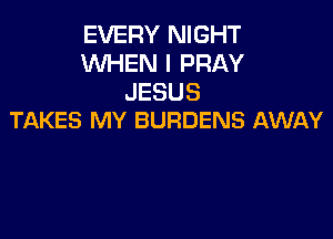 EVERY NIGHT
WHEN I PRAY
JESUS

TAKES MY BURDENS AWAY