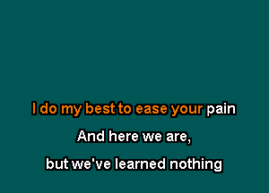 I do my best to ease your pain

And here we are,

but we've learned nothing