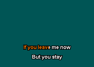 lfyou leave me now

But you stay